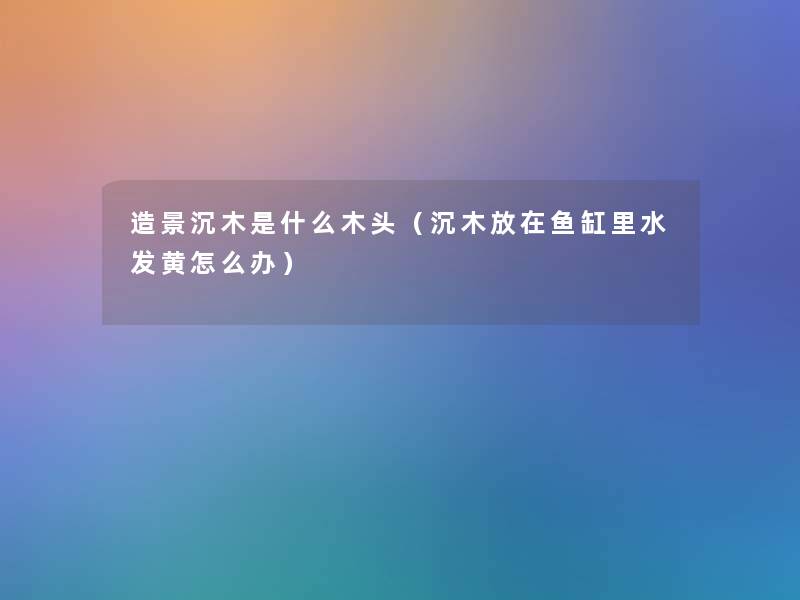 造景沉木是什么木头(沉木放在鱼缸里水发黄怎么办) 造景沉木是什么木头(沉木放在鱼缸里水发黄怎么办)