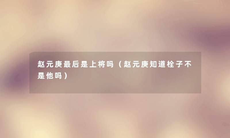 赵元庚这里要说是上将吗(赵元庚知道栓子不是他吗) 赵元庚这里要说是上将吗(赵元庚知道栓子不是他吗)