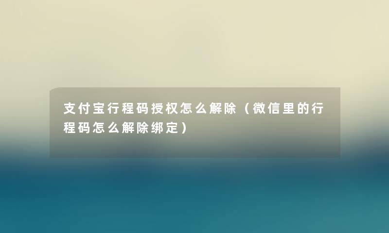 支付宝行程码授权怎么解除(微信里的行程码怎么解除绑定) 支付宝行程码授权怎么解除(微信里的行程码怎么解除绑定)