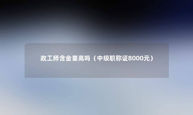 政工师含金量高吗(中级职称证8000元) 政工师含金量高吗(中级职称证8000元)