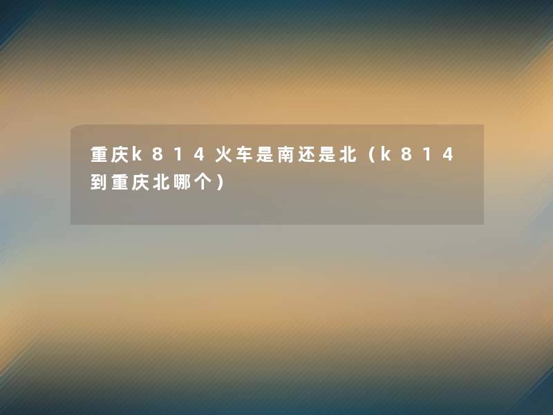 重庆k814火车是南还是北(k814到重庆北哪个) 重庆k814火车是南还是北(k814到重庆北哪个)