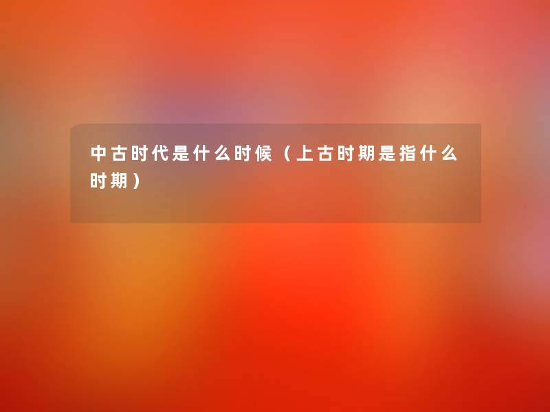 中古时代是什么时候(上古时期是指什么时期) 中古时代是什么时候(上古时期是指什么时期)
