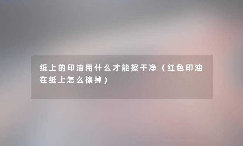 纸上的印油用什么才能擦干净(红色印油在纸上怎么擦掉) 纸上的印油用什么才能擦干净(红色印油在纸上怎么擦掉)
