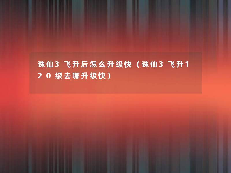 诛仙3飞升后怎么升级快(诛仙3飞升120级去哪升级快) 诛仙3飞升后怎么升级快(诛仙3飞升120级去哪升级快)