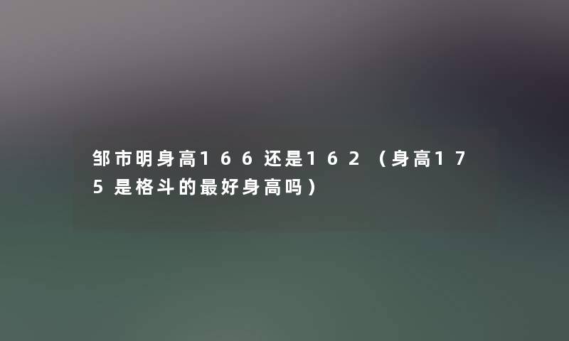 邹市明身高166还是162(身高175是格斗的好身高吗) 邹市明身高166还是162(身高175是格斗的好身高吗)