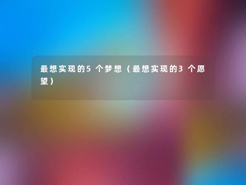 想实现的5个梦想(想实现的3个愿望) 想实现的5个梦想(想实现的3个愿望)