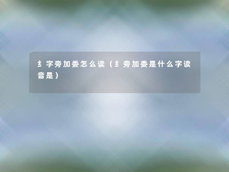 纟字旁加委怎么读（纟旁加委是什么字读音是）