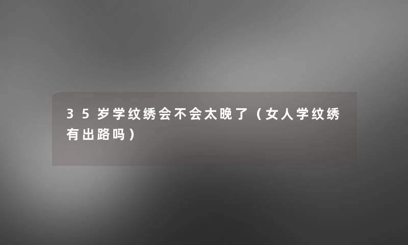 35岁学纹绣会不会太晚了(女人学纹绣有出路吗) 35岁学纹绣会不会太晚了(女人学纹绣有出路吗)