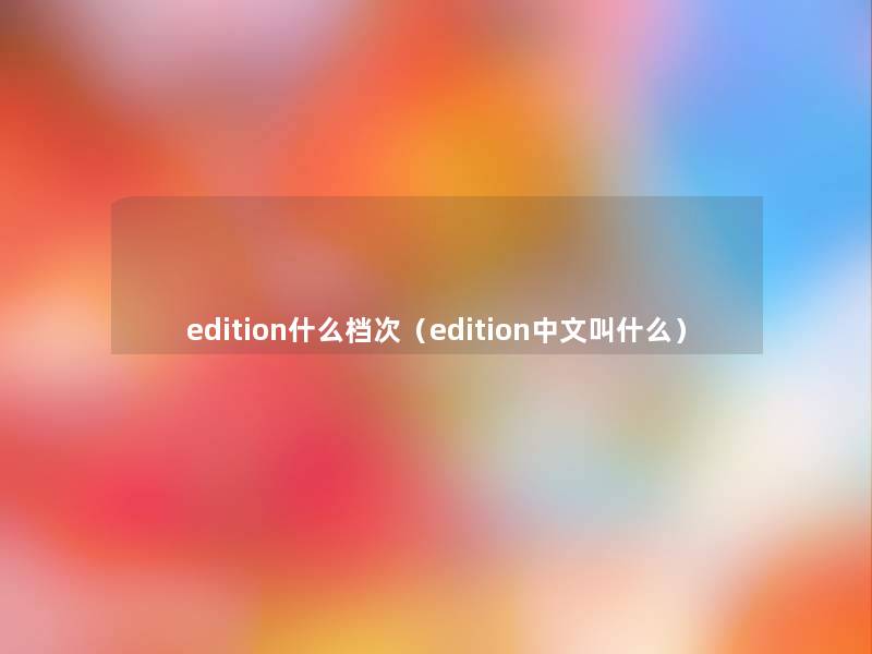 edition什么档次(edition中文叫什么) edition什么档次(edition中文叫什么)