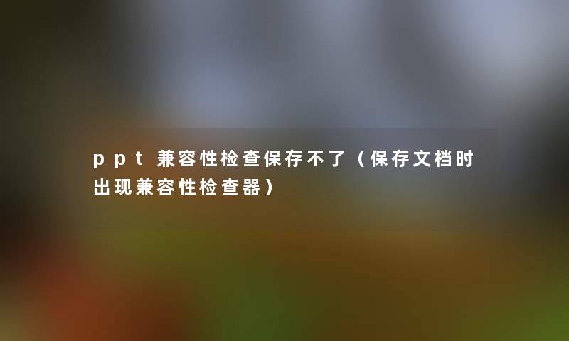 ppt兼容性检查保存不了(保存文档时出现兼容性检查器) ppt兼容性检查保存不了(保存文档时出现兼容性检查器)