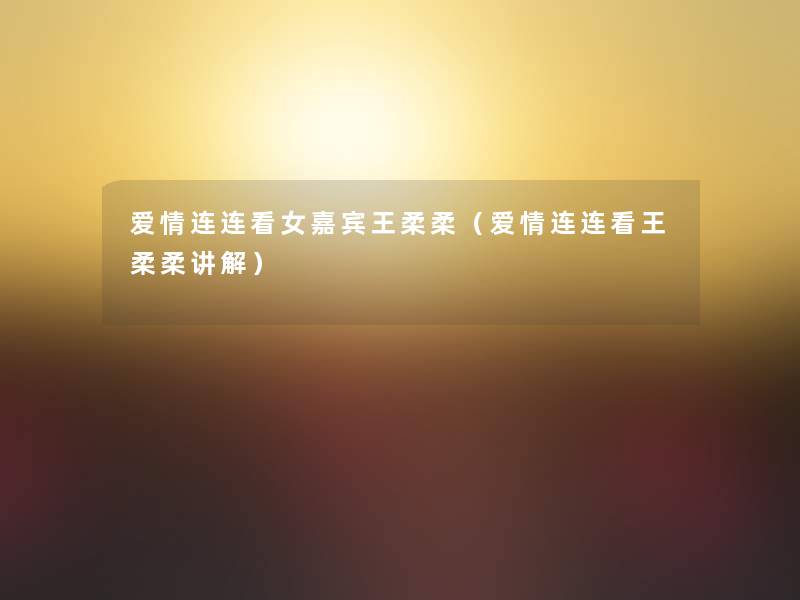 爱情连连看女嘉宾王柔柔(爱情连连看王柔柔讲解) 爱情连连看女嘉宾王柔柔(爱情连连看王柔柔讲解)