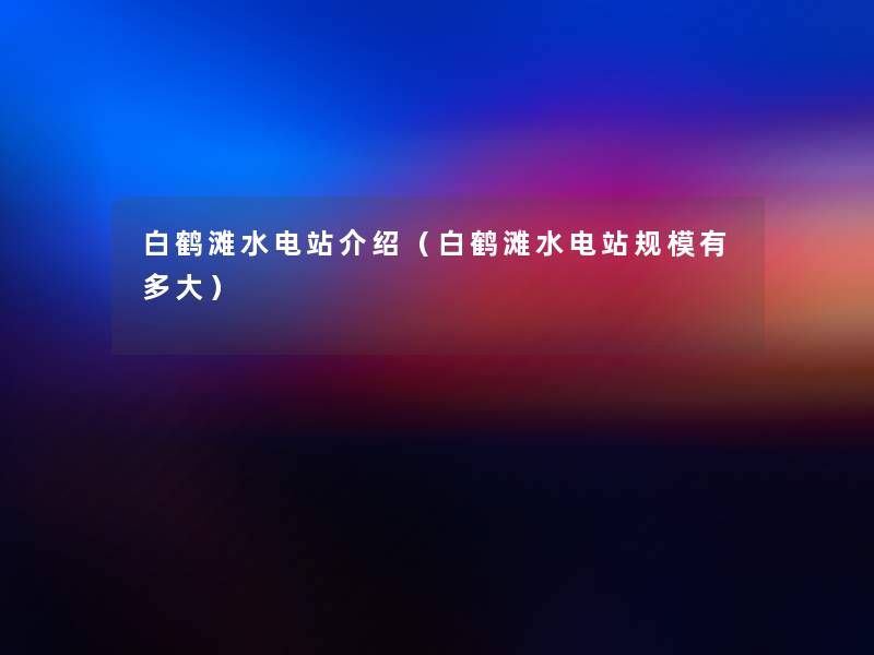 白鹤滩水电站介绍(白鹤滩水电站规模有多大) 白鹤滩水电站介绍(白鹤滩水电站规模有多大)