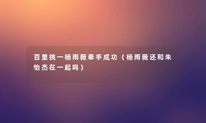 百里挑一杨雨薇牵手成功(杨雨薇还和朱怡杰在一起吗) 百里挑一杨雨薇牵手成功(杨雨薇还和朱怡杰在一起吗)