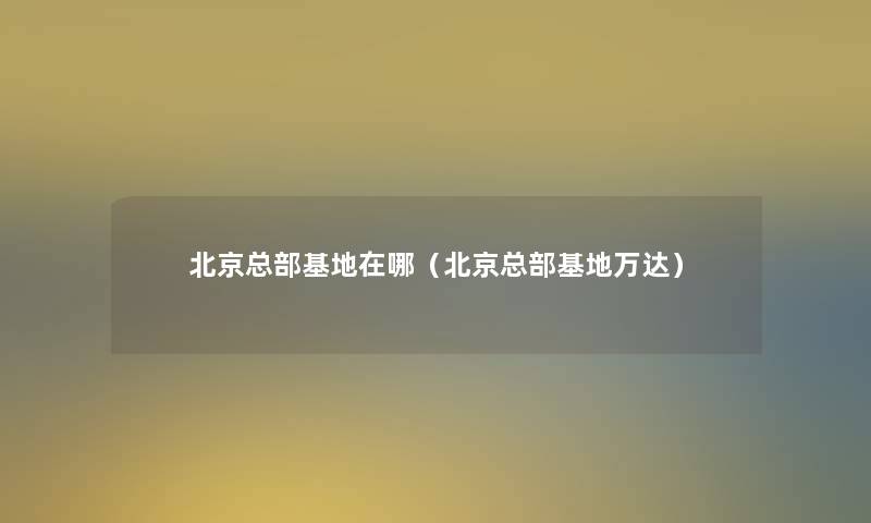 北京总部基地在哪(北京总部基地万达) 北京总部基地在哪(北京总部基地万达)