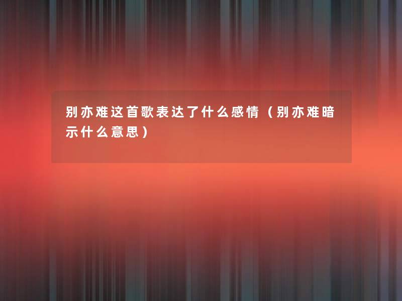 别亦难这首歌表达了什么感情（别亦难暗示什么意思）