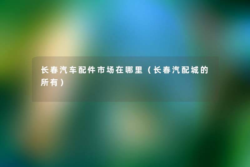 长春汽车配件市场在哪里(长春汽配城的所有) 长春汽车配件市场在哪里(长春汽配城的所有)