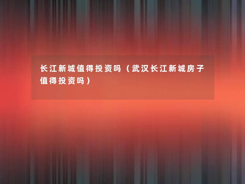 长江新城值得投资吗（武汉长江新城房子值得投资吗）