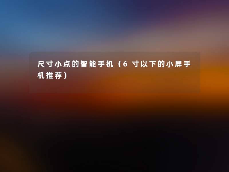 尺寸小点的智能手机(6寸以下的小屏手机推荐) 尺寸小点的智能手机(6寸以下的小屏手机推荐)