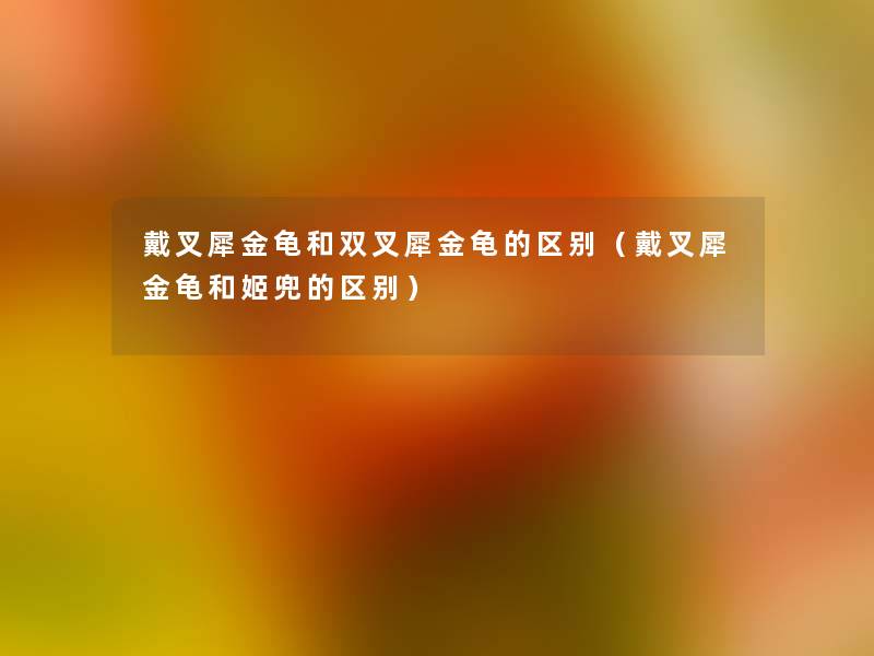 戴叉犀金龟和双叉犀金龟的区别(戴叉犀金龟和姬兜的区别) 戴叉犀金龟和双叉犀金龟的区别(戴叉犀金龟和姬兜的区别)