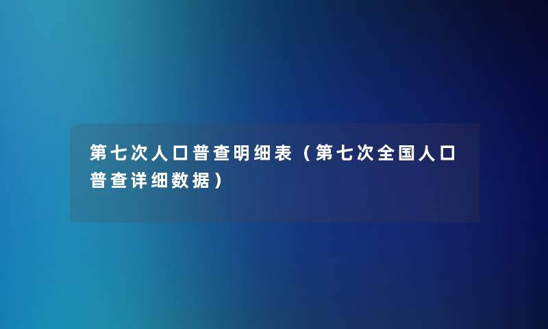第七次人口普查明细表（第七次全国人口普查详细数据）