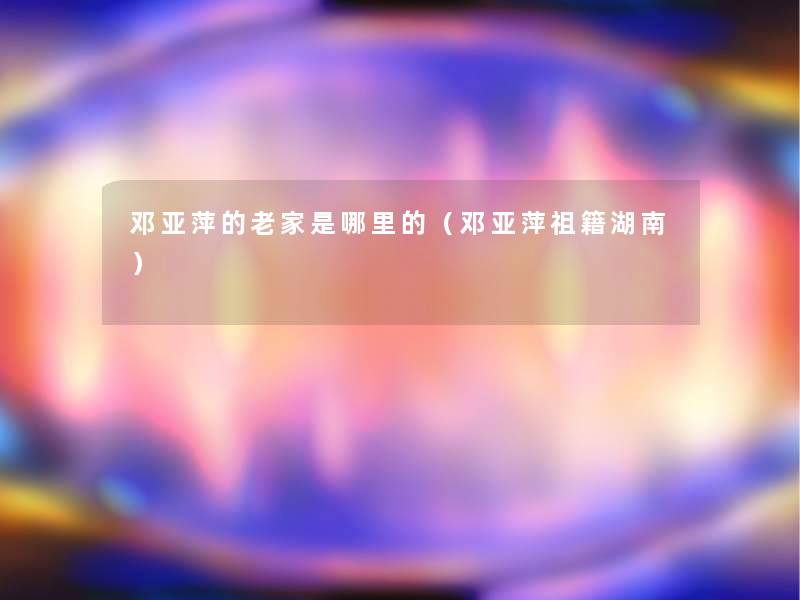 邓亚萍的老家是哪里的（邓亚萍祖籍湖南）