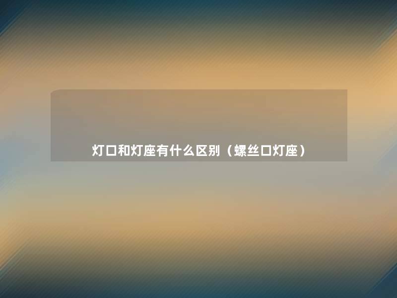 灯口和灯座有什么区别(螺丝口灯座) 灯口和灯座有什么区别(螺丝口灯座)