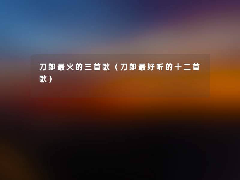 刀郎火的三首歌（刀郎好听的十二首歌）