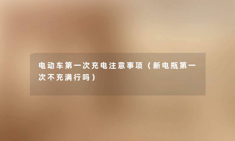 电动车第一次充电注意事项（新电瓶第一次不充满行吗）