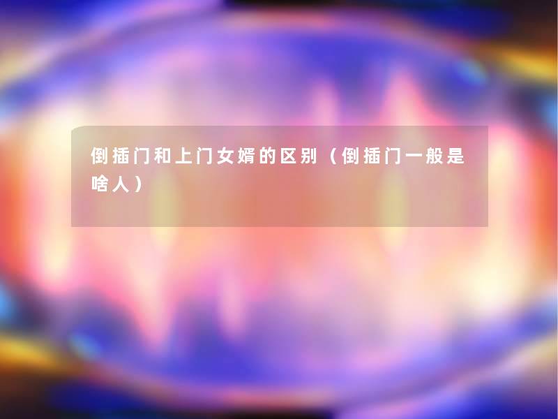 倒插门和上门女婿的区别(倒插门一般是啥人) 倒插门和上门女婿的区别(倒插门一般是啥人)