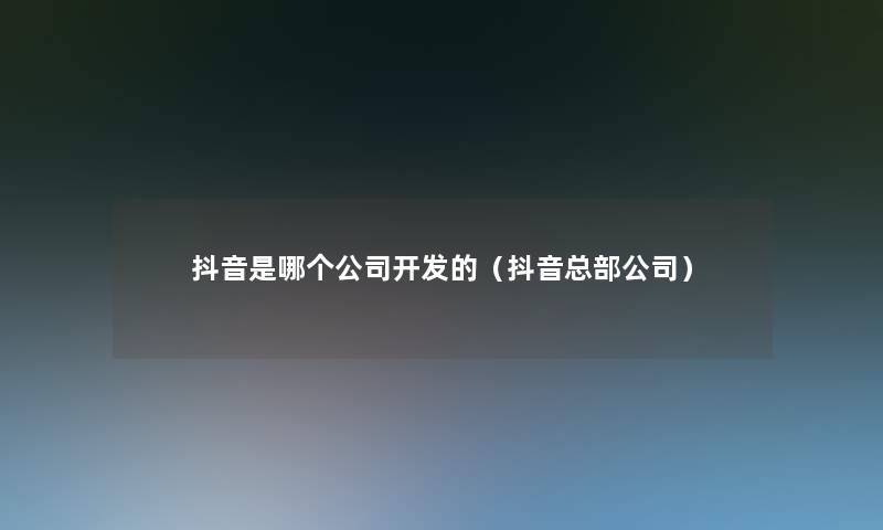 抖音是哪个公司开发的(抖音总部公司) 抖音是哪个公司开发的(抖音总部公司)