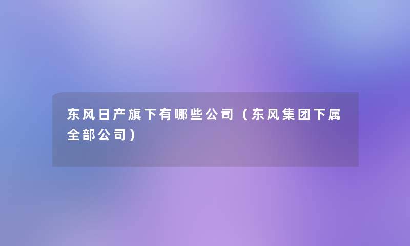 东风日产旗下有哪些公司(东风集团下属整理的公司) 东风日产旗下有哪些公司(东风集团下属整理的公司)