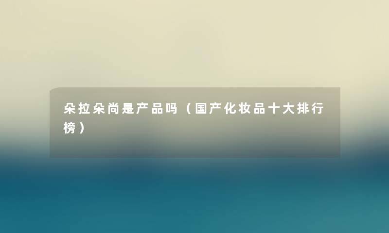 朵拉朵尚是吗(国产化妆品一些整理榜) 朵拉朵尚是吗(国产化妆品一些整理榜)