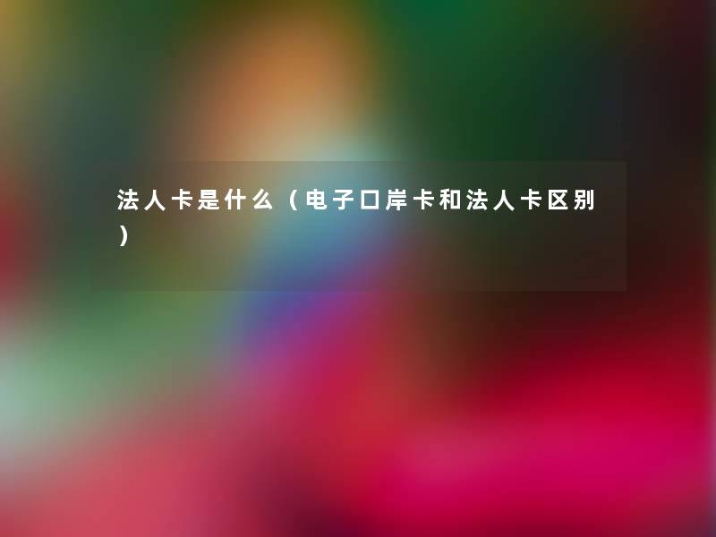 法人卡是什么（电子口岸卡和法人卡区别）