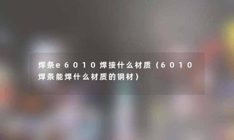 焊条e6010焊接什么材质（6010焊条能焊什么材质的钢材）