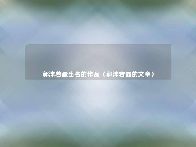郭沫若出名的作品(郭沫若的) 郭沫若出名的作品(郭沫若的)