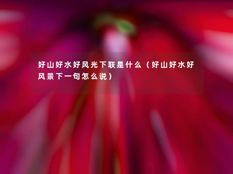 好山好水好风光下联是什么(好山好水好风景下一句怎么说) 好山好水好风光下联是什么(好山好水好风景下一句怎么说)
