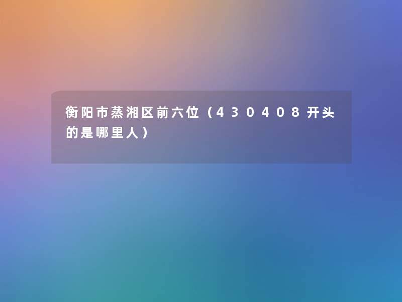 衡阳市蒸湘区前六位(430408开头的是哪里人) 衡阳市蒸湘区前六位(430408开头的是哪里人)