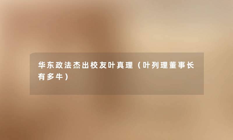 华东政法杰出校友叶真理(叶列理董事长想象中哈有多牛) 华东政法杰出校友叶真理(叶列理董事长想象中哈有多牛)