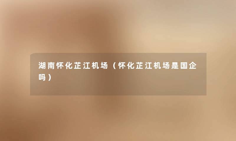 湖南怀化芷江机场(怀化芷江机场是国企吗) 湖南怀化芷江机场(怀化芷江机场是国企吗)