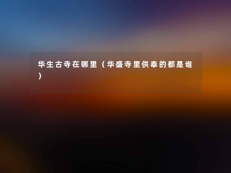 华生古寺在哪里(华盛寺里供奉的都是谁) 华生古寺在哪里(华盛寺里供奉的都是谁)