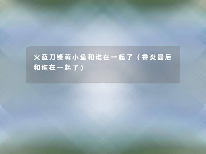 火蓝刀锋蒋小鱼和谁在一起了(鲁炎这里要说和谁在一起了) 火蓝刀锋蒋小鱼和谁在一起了(鲁炎这里要说和谁在一起了)