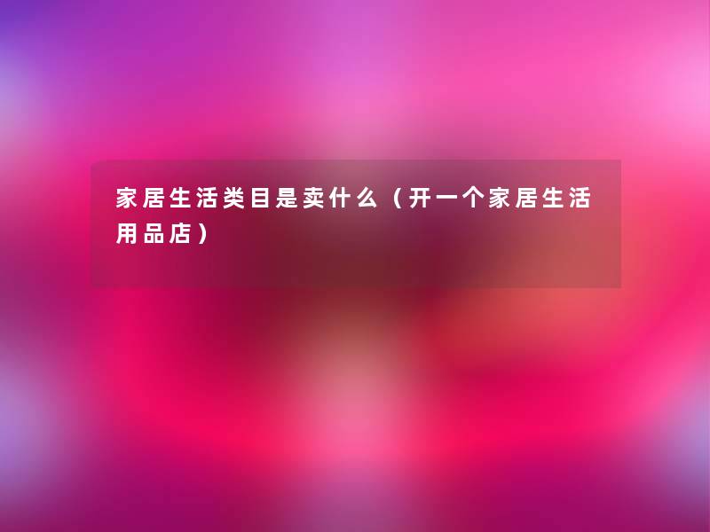 家居生活类目是卖什么(开一个家居生活用品店) 家居生活类目是卖什么(开一个家居生活用品店)