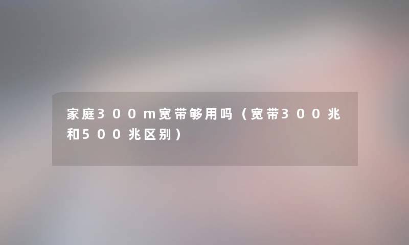 家庭300m宽带够用吗（宽带300兆和500兆区别）
