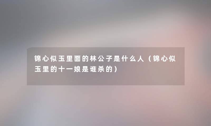 锦心似玉里面的林公子是什么人(锦心似玉里的十一娘是谁杀的) 锦心似玉里面的林公子是什么人(锦心似玉里的十一娘是谁杀的)