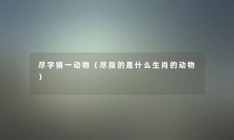 尽字猜一动物(尽指的是什么生肖的动物) 尽字猜一动物(尽指的是什么生肖的动物)