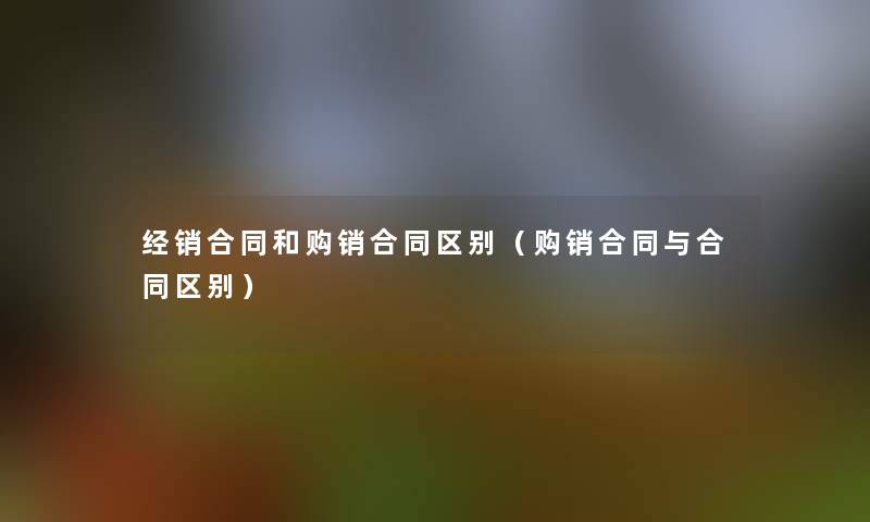 经销合同和购销合同区别(购销合同与合同区别) 经销合同和购销合同区别(购销合同与合同区别)