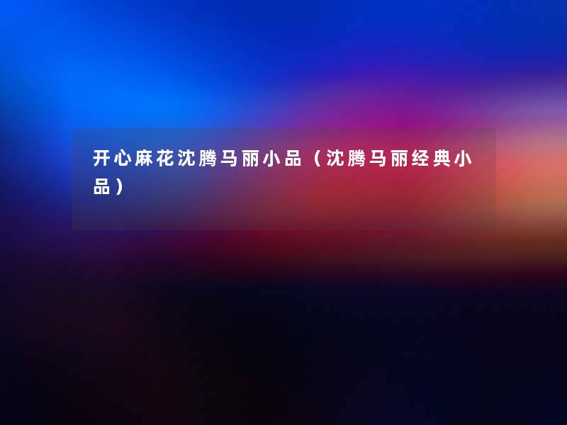 开心麻花沈腾马丽小品(沈腾马丽经典小品) 开心麻花沈腾马丽小品(沈腾马丽经典小品)