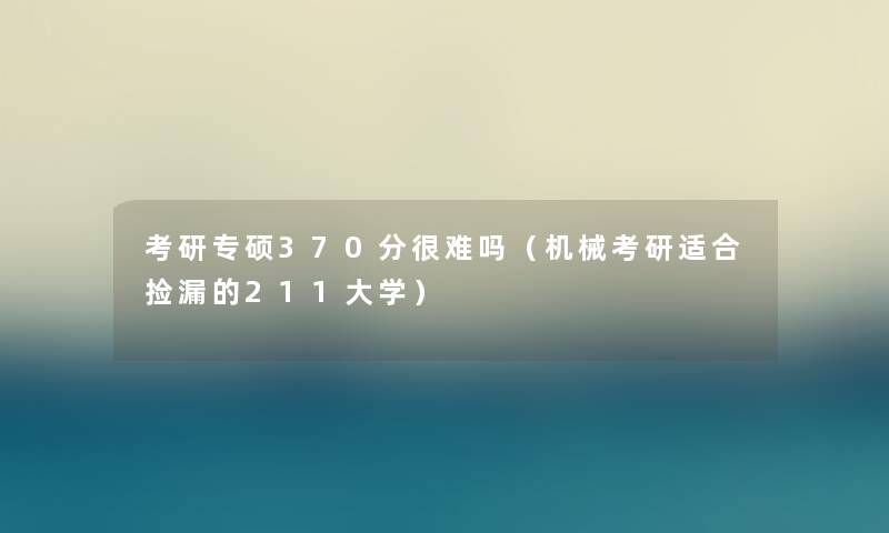 考研专硕370分很难吗(机械考研适合捡漏的211大学) 考研专硕370分很难吗(机械考研适合捡漏的211大学)