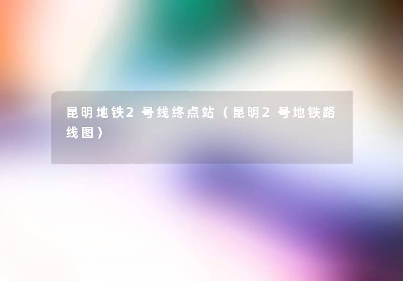 昆明地铁2号线终点站(昆明2号地铁路线图) 昆明地铁2号线终点站(昆明2号地铁路线图)