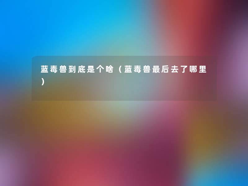 蓝毒兽到底是个啥(蓝毒兽这里要说去了哪里) 蓝毒兽到底是个啥(蓝毒兽这里要说去了哪里)